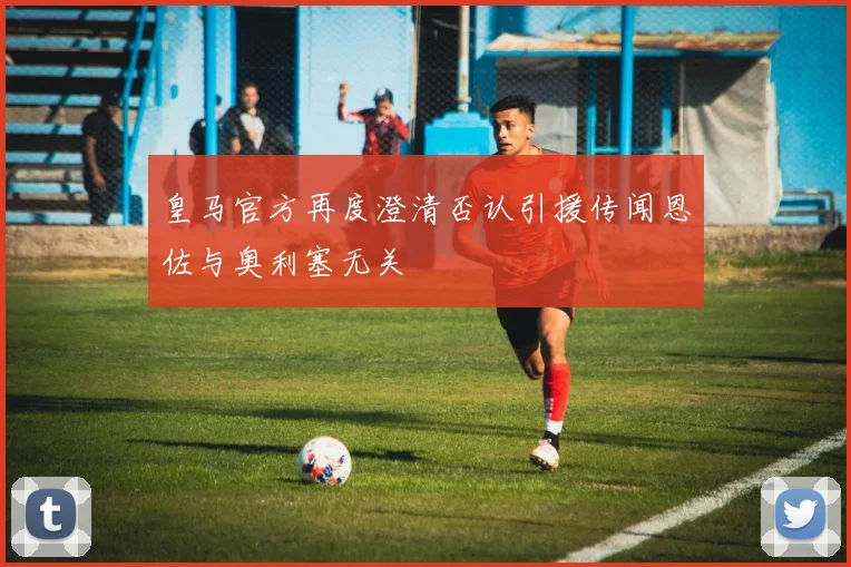 皇马官方再度澄清否认引援传闻恩佐与奥利塞无关