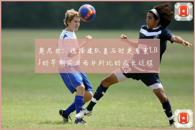奥尼尔：选择建队基石时更看重LBJ的早期实力而非科比的成长过程