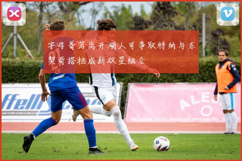 字母哥若离开湖人可争取特纳与东契奇搭档成新双星组合