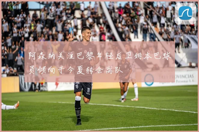 阿森纳关注巴黎年轻后卫姆本巴球员倾向于今夏转会离队