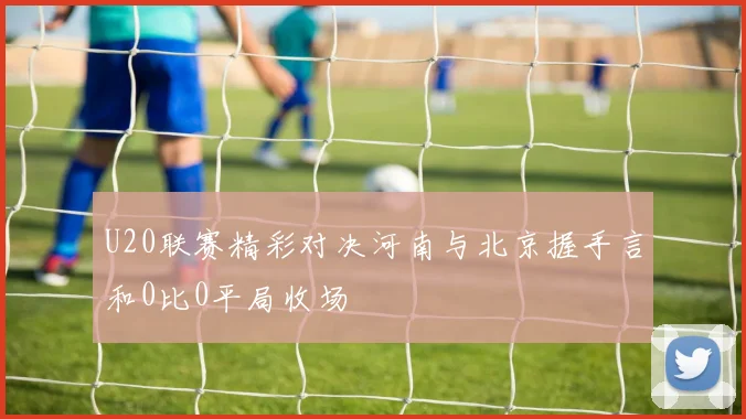 U20联赛精彩对决河南与北京握手言和0比0平局收场