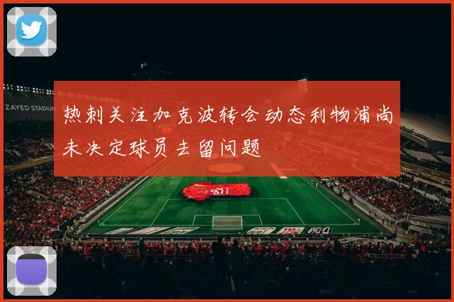热刺关注加克波转会动态利物浦尚未决定球员去留问题