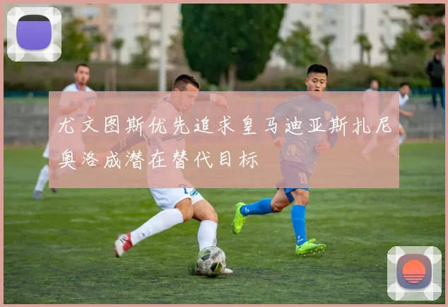 尤文图斯优先追求皇马迪亚斯扎尼奥洛成潜在替代目标