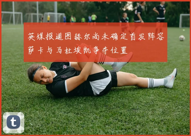 英媒报道图赫尔尚未确定首发阵容萨卡与马杜埃凯争夺位置
