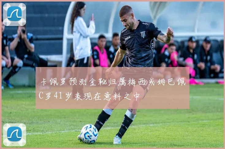 卡佩罗预测金靴归属梅西或姆巴佩C罗41岁表现在意料之中