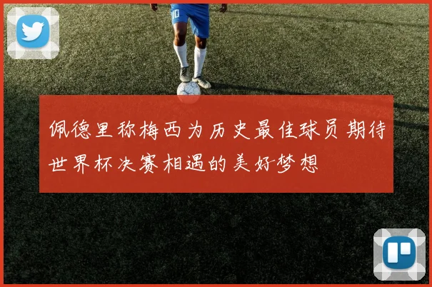 佩德里称梅西为历史最佳球员期待世界杯决赛相遇的美好梦想