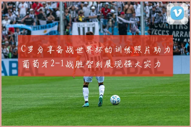C罗分享备战世界杯的训练照片助力葡萄牙2-1战胜智利展现强大实力