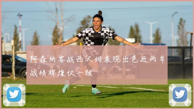 阿森纳客战西汉姆表现出色近两年战绩辉煌仅一败
