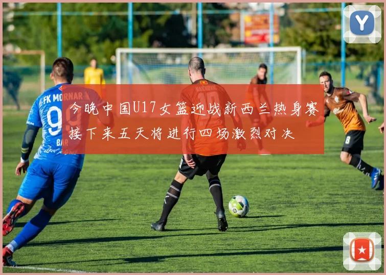 今晚中国U17女篮迎战新西兰热身赛接下来五天将进行四场激烈对决