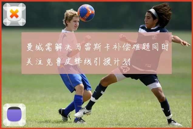 曼城需解决马雷斯卡补偿难题同时关注克鲁皮锋线引援计划
