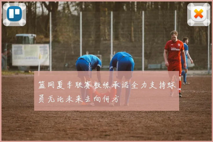 篮网夏季联赛教练承诺全力支持球员无论未来去向何方