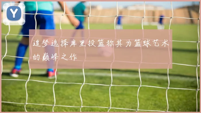 追梦选择库里投篮称其为篮球艺术的巅峰之作