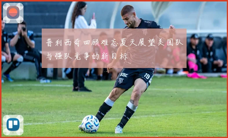 普利西奇回顾难忘夏天展望美国队与强队竞争的新目标